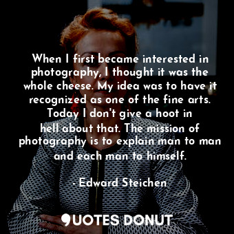 When I first became interested in photography, I thought it was the whole cheese. My idea was to have it recognized as one of the fine arts. Today I don&#39;t give a hoot in hell about that. The mission of photography is to explain man to man and each man to himself.