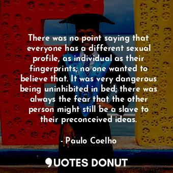 There was no point saying that everyone has a different sexual profile, as individual as their fingerprints; no one wanted to believe that. It was very dangerous being uninhibited in bed; there was always the fear that the other person might still be a slave to their preconceived ideas.