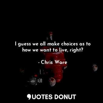 I guess we all make choices as to how we want to live, right?