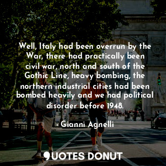 Well, Italy had been overrun by the War, there had practically been civil war, north and south of the Gothic Line, heavy bombing, the northern industrial cities had been bombed heavily and we had political disorder before 1948.