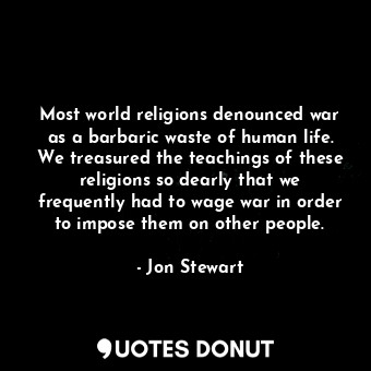 Most world religions denounced war as a barbaric waste of human life. We treasured the teachings of these religions so dearly that we frequently had to wage war in order to impose them on other people.