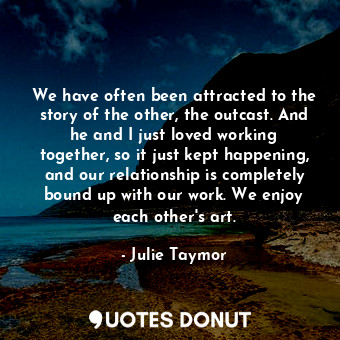 We have often been attracted to the story of the other, the outcast. And he and I just loved working together, so it just kept happening, and our relationship is completely bound up with our work. We enjoy each other&#39;s art.