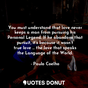 You must understand that love never keeps a man from pursuing his Personal Legend. If he abandons that pursuit, it’s because it wasn’t true love … the love that speaks the Language of the World.