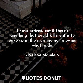 I have retired, but if there&#39;s anything that would kill me it is to wake up in the morning not knowing what to do.