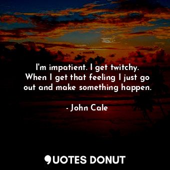  I&#39;m impatient. I get twitchy. When I get that feeling I just go out and make... - John Cale - Quotes Donut
