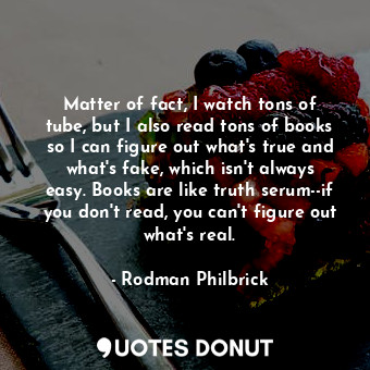 Matter of fact, I watch tons of tube, but I also read tons of books so I can figure out what's true and what's fake, which isn't always easy. Books are like truth serum--if you don't read, you can't figure out what's real.