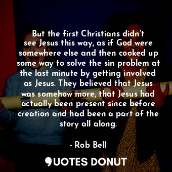 But the first Christians didn’t see Jesus this way, as if God were somewhere else and then cooked up some way to solve the sin problem at the last minute by getting involved as Jesus. They believed that Jesus was somehow more, that Jesus had actually been present since before creation and had been a part of the story all along.