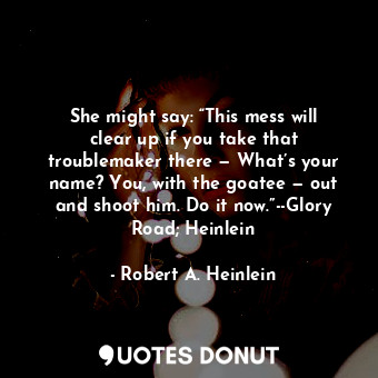 She might say: “This mess will clear up if you take that troublemaker there — What’s your name? You, with the goatee — out and shoot him. Do it now.”--Glory Road; Heinlein