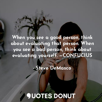 When you see a good person, think about evaluating that person. When you see a bad person, think about evaluating yourself. —CONFUCIUS