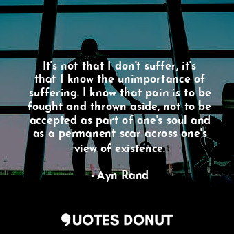 It's not that I don't suffer, it's that I know the unimportance of suffering. I know that pain is to be fought and thrown aside, not to be accepted as part of one's soul and as a permanent scar across one's view of existence.