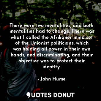 There were two mentalities, and both mentalities had to change. There was what I called the Afrikaner mind set of the Unionist politicians, which was holding all power in their own hands, and discriminating, and their objective was to protect their identity.