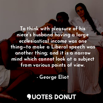 To think with pleasure of his niece's husband having a large ecclesiastical income was one thing—to make a Liberal speech was another thing; and it is a narrow mind which cannot look at a subject from various points of view.