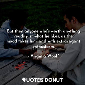 But then anyone who's worth anything reads just what he likes, as the mood takes him, and with extravagant enthusiasm.