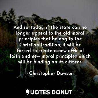 And so, today, if the state can no longer appeal to the old moral principles that belong to the Christian tradition, it will be forced to create a new official faith and new moral principles which will be binding on its citizens.