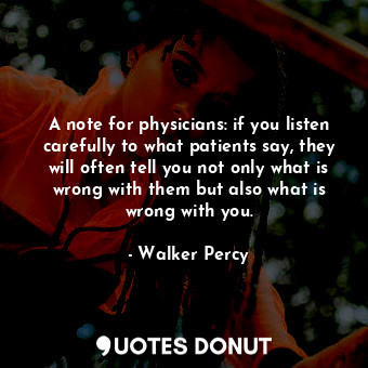 A note for physicians: if you listen carefully to what patients say, they will often tell you not only what is wrong with them but also what is wrong with you.