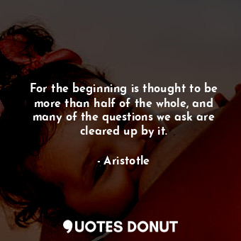 For the beginning is thought to be more than half of the whole, and many of the questions we ask are cleared up by it.
