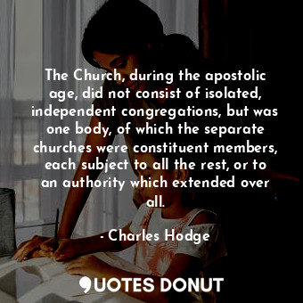 The Church, during the apostolic age, did not consist of isolated, independent congregations, but was one body, of which the separate churches were constituent members, each subject to all the rest, or to an authority which extended over all.