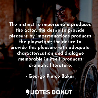 The instinct to impersonate produces the actor; the desire to provide pleasure by impersonations produces the playwright; the desire to provide this pleasure with adequate characterization and dialogue memorable in itself produces dramatic literature.
