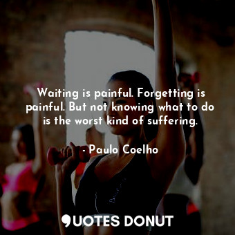 Waiting is painful. Forgetting is painful. But not knowing what to do is the worst kind of suffering.