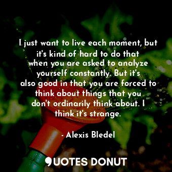 I just want to live each moment, but it&#39;s kind of hard to do that when you are asked to analyze yourself constantly. But it&#39;s also good in that you are forced to think about things that you don&#39;t ordinarily think about. I think it&#39;s strange.