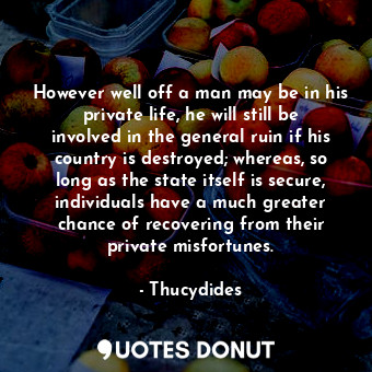 However well off a man may be in his private life, he will still be involved in the general ruin if his country is destroyed; whereas, so long as the state itself is secure, individuals have a much greater chance of recovering from their private misfortunes.