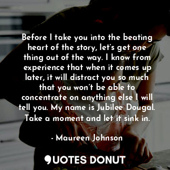 Before I take you into the beating heart of the story, let’s get one thing out of the way. I know from experience that when it comes up later, it will distract you so much that you won’t be able to concentrate on anything else I will tell you. My name is Jubilee Dougal. Take a moment and let it sink in.