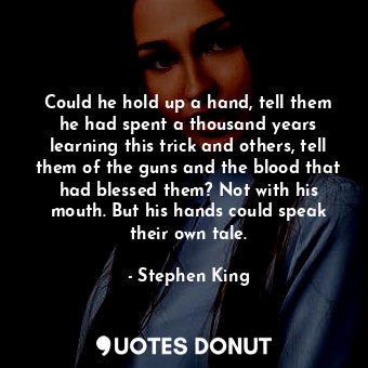 Could he hold up a hand, tell them he had spent a thousand years learning this trick and others, tell them of the guns and the blood that had blessed them? Not with his mouth. But his hands could speak their own tale.