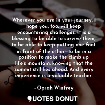 Wherever you are in your journey, I hope you, too, will keep encountering challenges. It is a blessing to be able to survive them, to be able to keep putting one foot in front of the other—to be in a position to make the climb up life’s mountain, knowing that the summit still lies ahead. And every experience is a valuable teacher.