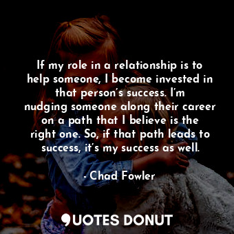 If my role in a relationship is to help someone, I become invested in that person’s success. I’m nudging someone along their career on a path that I believe is the right one. So, if that path leads to success, it’s my success as well.