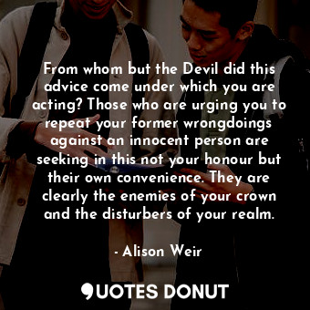 From whom but the Devil did this advice come under which you are acting? Those who are urging you to repeat your former wrongdoings against an innocent person are seeking in this not your honour but their own convenience. They are clearly the enemies of your crown and the disturbers of your realm.