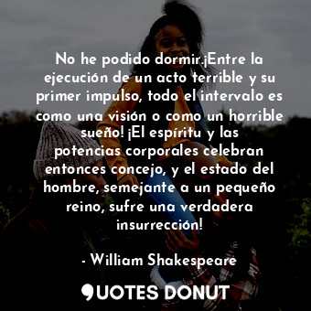 No he podido dormir.¡Entre la ejecución de un acto terrible y su primer impulso, todo el intervalo es como una visión o como un horrible sueño! ¡El espíritu y las potencias corporales celebran entonces concejo, y el estado del hombre, semejante a un pequeño reino, sufre una verdadera insurrección!