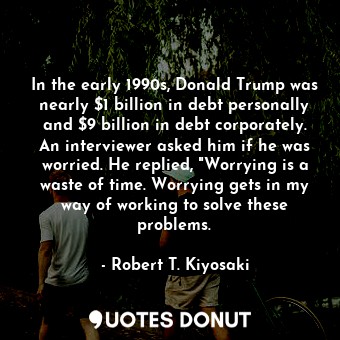 In the early 1990s, Donald Trump was nearly $1 billion in debt personally and $9 billion in debt corporately. An interviewer asked him if he was worried. He replied, "Worrying is a waste of time. Worrying gets in my way of working to solve these problems.