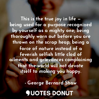 This is the true joy in life — being used for a purpose recognized by yourself as a mighty one; being thoroughly worn out before you are thrown on the scrap heap; being a force of nature instead of a feverish selfish little clod of ailments and grievances complaining that the world will not devote itself to making you happy.