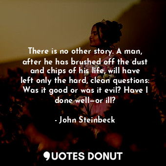 There is no other story. A man, after he has brushed off the dust and chips of his life, will have left only the hard, clean questions: Was it good or was it evil? Have I done well—or ill?