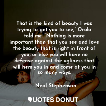 That is the kind of beauty I was trying to get you to see,” Orolo told me. “Nothing is more important than that you see and love the beauty that is right in front of you, or else you will have no defense against the ugliness that will hem you in and come at you in so many ways.