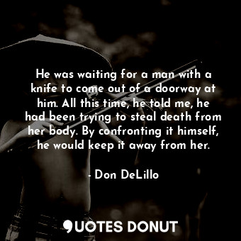 He was waiting for a man with a knife to come out of a doorway at him. All this time, he told me, he had been trying to steal death from her body. By confronting it himself, he would keep it away from her.