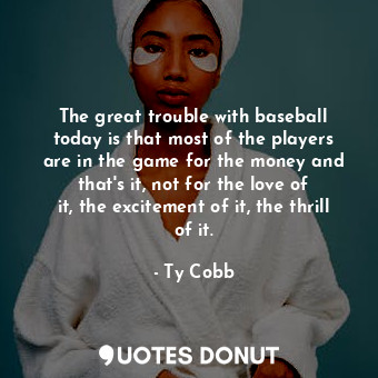 The great trouble with baseball today is that most of the players are in the game for the money and that&#39;s it, not for the love of it, the excitement of it, the thrill of it.