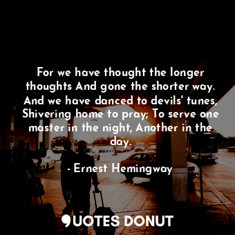 For we have thought the longer thoughts And gone the shorter way. And we have danced to devils' tunes, Shivering home to pray; To serve one master in the night, Another in the day.