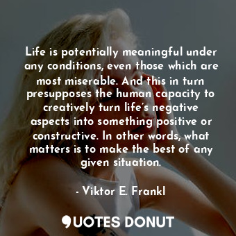Life is potentially meaningful under any conditions, even those which are most miserable. And this in turn presupposes the human capacity to creatively turn life’s negative aspects into something positive or constructive. In other words, what matters is to make the best of any given situation.