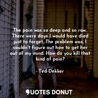  The pain was so deep and so raw. There were days I would have died just to forge... - Ted Dekker - Quotes Donut