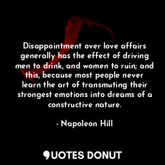 Disappointment over love affairs generally has the effect of driving men to drink, and women to ruin; and this, because most people never learn the art of transmuting their strongest emotions into dreams of a constructive nature.