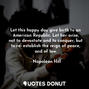 Let this happy day give birth to an American Republic. Let her arise, not to devastate and to conquer, but to re­establish the reign of peace, and of law.