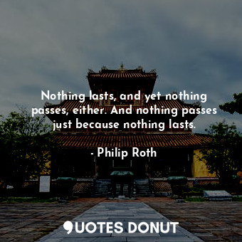 Nothing lasts, and yet nothing passes, either. And nothing passes just because nothing lasts.