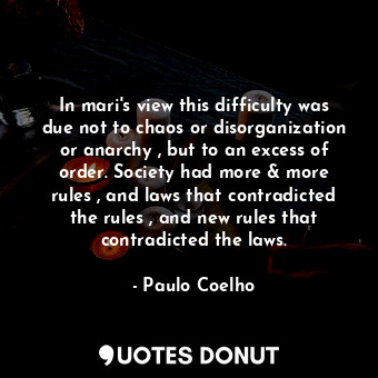 In mari's view this difficulty was due not to chaos or disorganization or anarchy , but to an excess of order. Society had more &amp; more rules , and laws that contradicted the rules , and new rules that contradicted the laws.
