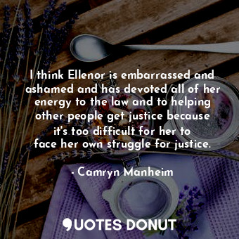 I think Ellenor is embarrassed and ashamed and has devoted all of her energy to the law and to helping other people get justice because it&#39;s too difficult for her to face her own struggle for justice.