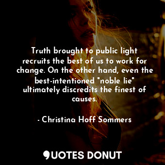 Truth brought to public light recruits the best of us to work for change. On the other hand, even the best-intentioned "noble lie" ultimately discredits the finest of causes.