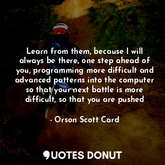 Learn from them, because I will always be there, one step ahead of you, programming more difficult and advanced patterns into the computer so that your next battle is more difficult, so that you are pushed