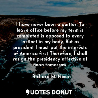 I have never been a quitter. To leave office before my term is completed is opposed to every instinct in my body. But as president I must put the interests of America first Therefore, I shall resign the presidency effective at noon tomorrow.