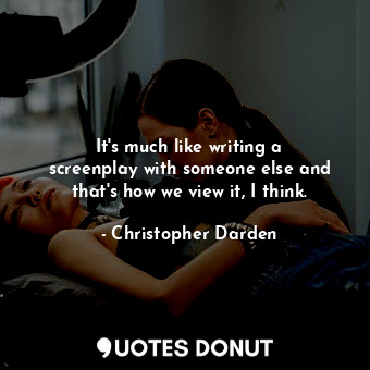 It&#39;s much like writing a screenplay with someone else and that&#39;s how we view it, I think.
