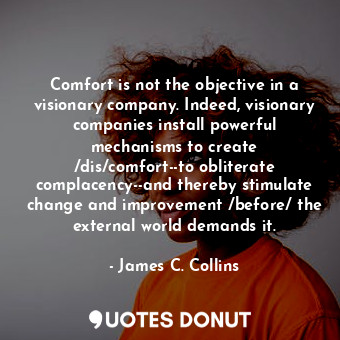 Comfort is not the objective in a visionary company. Indeed, visionary companies install powerful mechanisms to create /dis/comfort--to obliterate complacency--and thereby stimulate change and improvement /before/ the external world demands it.
